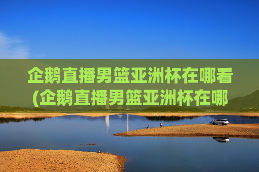 企鹅直播男篮亚洲杯在哪看(企鹅直播男篮亚洲杯在哪看回放)