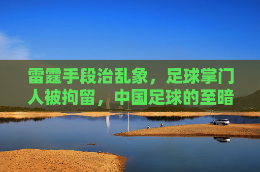 雷霆手段治乱象,足球掌门人被拘留,中国足球的至暗时刻与重生曙光