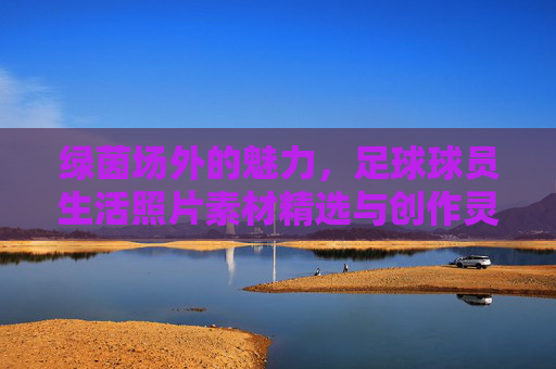 绿茵场外的魅力,足球球员生活照片素材精选与创作灵感