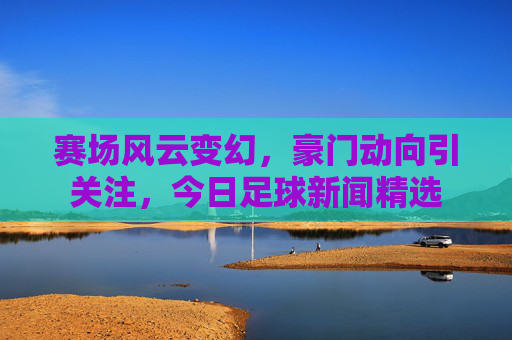 赛场风云变幻,豪门动向引关注,今日足球新闻精选