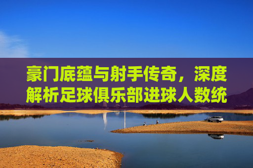 豪门底蕴与射手传奇,深度解析足球俱乐部进球人数统计