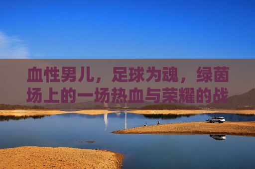 血性男儿，足球为魂，绿茵场上的一场热血与荣耀的战争