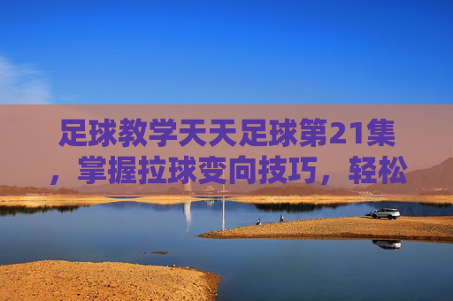足球教学天天足球第21集,掌握拉球变向技巧,轻松摆脱防守