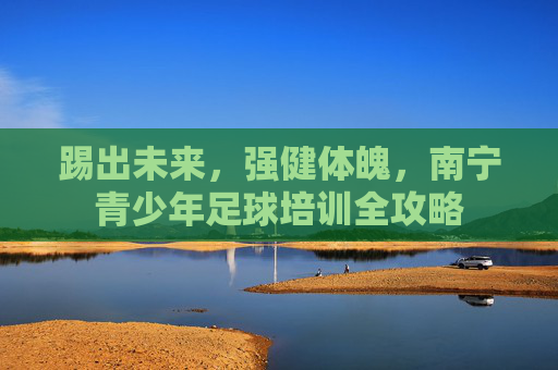 踢出未来，强健体魄，南宁青少年足球培训全攻略