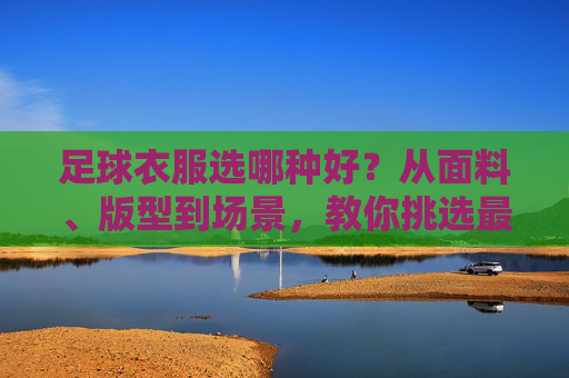 足球衣服选哪种好?从面料、版型到场景,教你挑选最合适的战袍