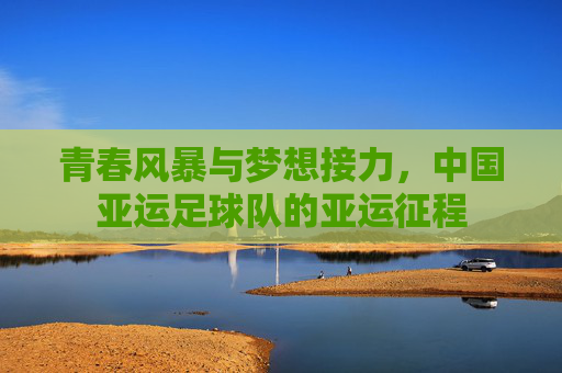 青春风暴与梦想接力,中国亚运足球队的亚运征程
