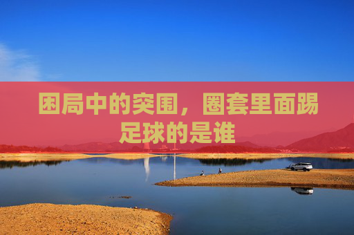 困局中的突围，圈套里面踢足球的是谁