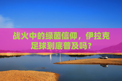 战火中的绿茵信仰，伊拉克足球到底普及吗？
