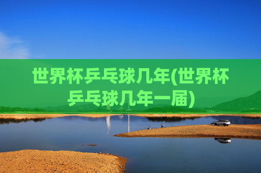 世界杯乒乓球几年(世界杯乒乓球几年一届)