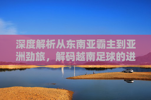 深度解析从东南亚霸主到亚洲劲旅,解码越南足球的进阶学习法与训练体系