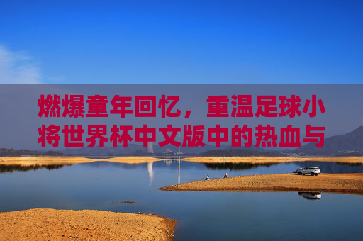 燃爆童年回忆，重温足球小将世界杯中文版中的热血与梦想