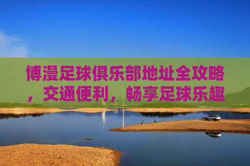 博漫足球俱乐部地址全攻略,交通便利,畅享足球乐趣