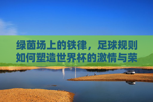绿茵场上的铁律,足球规则如何塑造世界杯的激情与荣耀