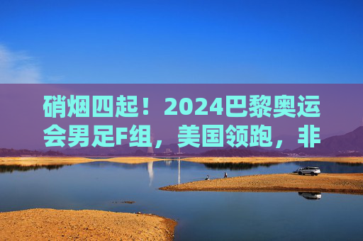 硝烟四起!2024巴黎奥运会男足F组,美国领跑,非洲军团群雄逐鹿