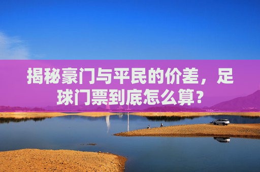 揭秘豪门与平民的价差,足球门票到底怎么算?