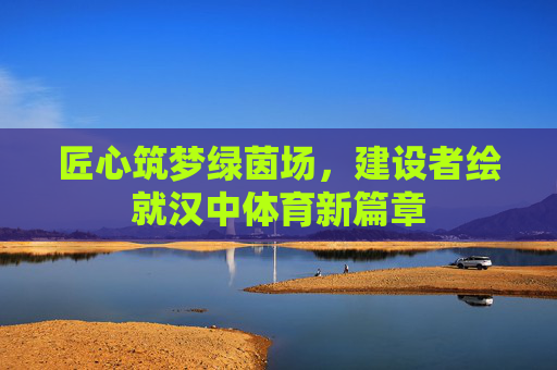匠心筑梦绿茵场,建设者绘就汉中体育新篇章