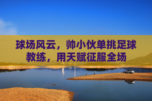 球场风云,帅小伙单挑足球教练,用天赋征服全场