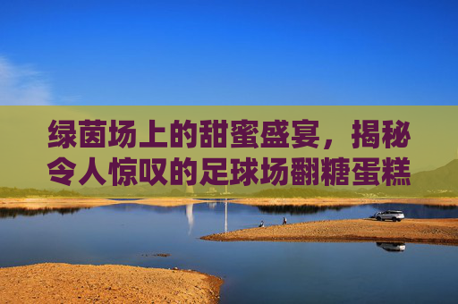 绿茵场上的甜蜜盛宴,揭秘令人惊叹的足球场翻糖蛋糕
