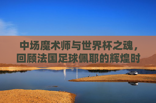 中场魔术师与世界杯之魂,回顾法国足球佩耶的辉煌时刻