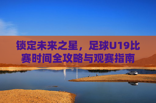 锁定未来之星，足球U19比赛时间全攻略与观赛指南