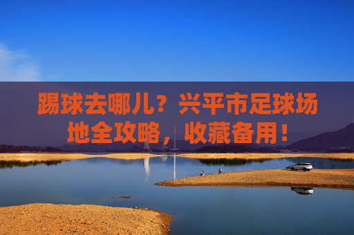 踢球去哪儿？兴平市足球场地全攻略，收藏备用！