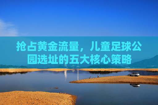 抢占黄金流量，儿童足球公园选址的五大核心策略