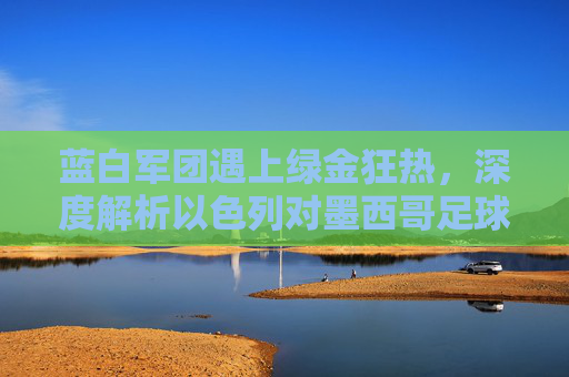 蓝白军团遇上绿金狂热，深度解析以色列对墨西哥足球赛的激情碰撞