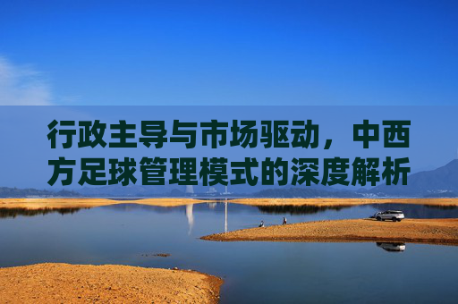 行政主导与市场驱动,中西方足球管理模式的深度解析