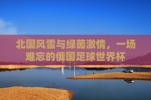 北国风雪与绿茵激情,一场难忘的俄国足球世界杯