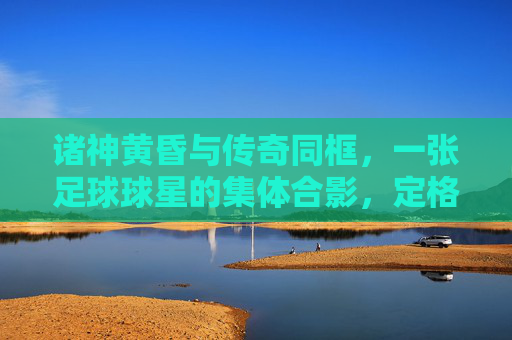 诸神黄昏与传奇同框,一张足球球星的集体合影,定格时代的绝响