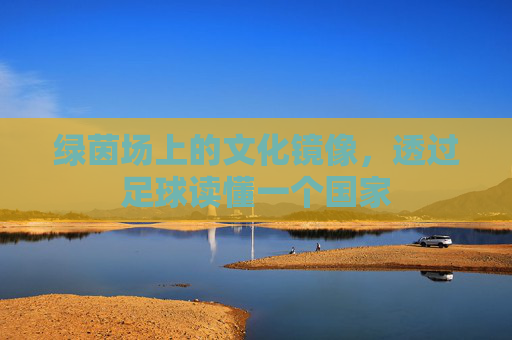 绿茵场上的文化镜像,透过足球读懂一个国家