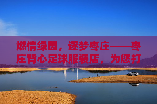 燃情绿茵,逐梦枣庄——枣庄背心足球服装店,为您打造专属赛场战袍