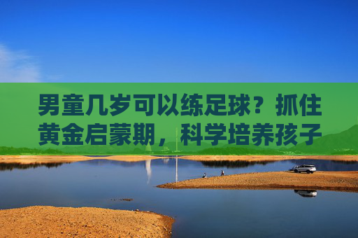 男童几岁可以练足球?抓住黄金启蒙期,科学培养孩子运动天赋