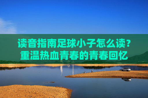 读音指南足球小子怎么读?重温热血青春的青春回忆