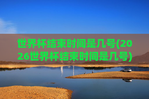 世界杯结束时间是几号(2026世界杯结束时间是几号)