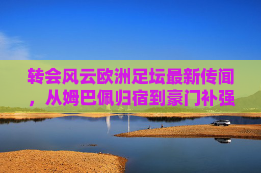 转会风云欧洲足坛最新传闻,从姆巴佩归宿到豪门补强,今夏注定不平静