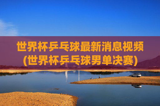 世界杯乒乓球最新消息视频(世界杯乒乓球男单决赛)