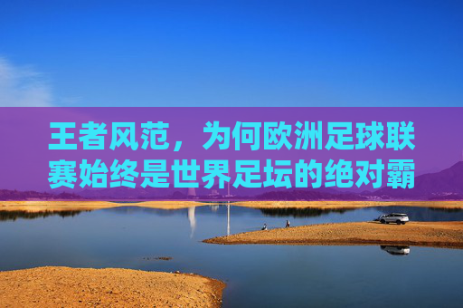 王者风范,为何欧洲足球联赛始终是世界足坛的绝对霸主