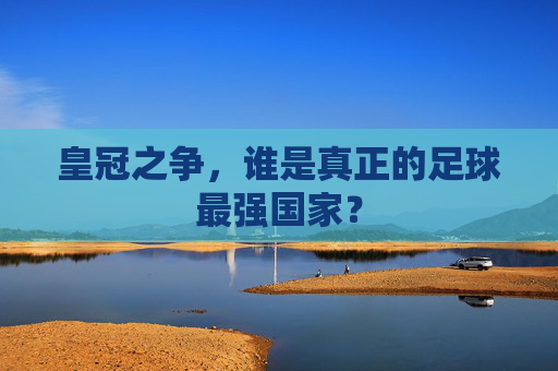 皇冠之争,谁是真正的足球最强国家?