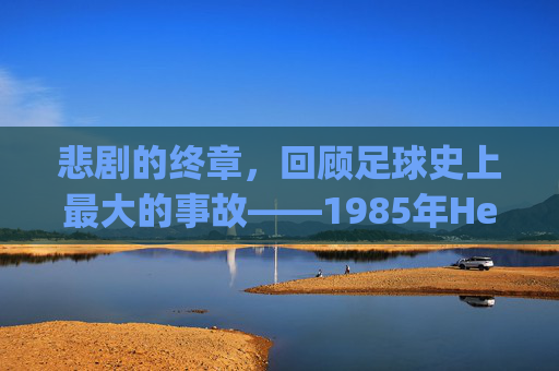 悲剧的终章,回顾足球史上最大的事故——1985年Heysel体育场灾难
