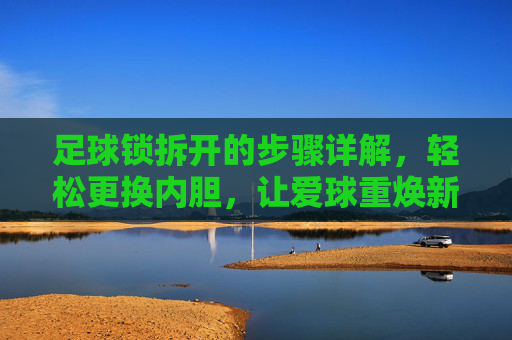 足球锁拆开的步骤详解,轻松更换内胆,让爱球重焕新生