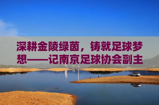 深耕金陵绿茵,铸就足球梦想——记南京足球协会副主席章晓飞