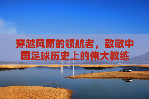 穿越风雨的领航者,致敬中国足球历史上的伟大教练