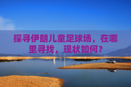 探寻伊朗儿童足球场,在哪里寻找,现状如何?