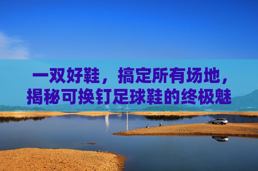 一双好鞋,搞定所有场地,揭秘可换钉足球鞋的终极魅力