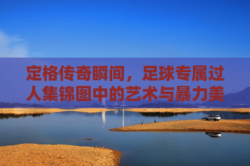 定格传奇瞬间,足球专属过人集锦图中的艺术与暴力美学