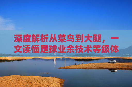 深度解析从菜鸟到大腿,一文读懂足球业余技术等级体系