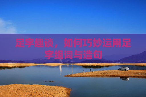 足字趣谈，如何巧妙运用足字组词与造句