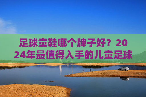 足球童鞋哪个牌子好?2024年最值得入手的儿童足球鞋推荐,家长必看!