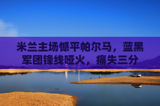 米兰主场憾平帕尔马,蓝黑军团锋线哑火,痛失三分